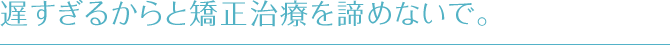 遅すぎるからと矯正治療を諦めないで。