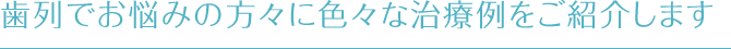 歯列でお悩みの方々に色々な治療例をご紹介します